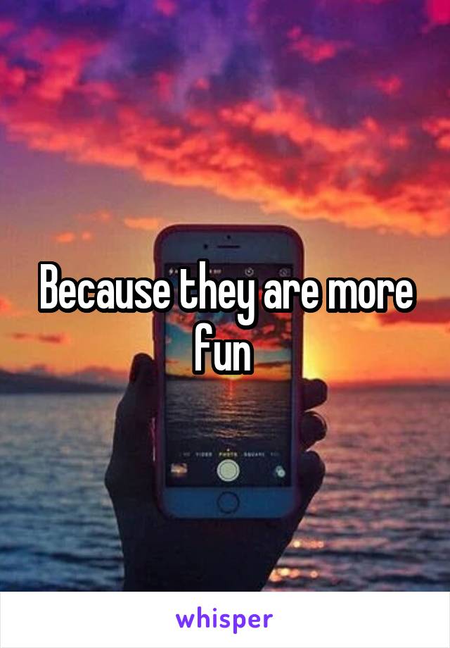 Because they are more fun 