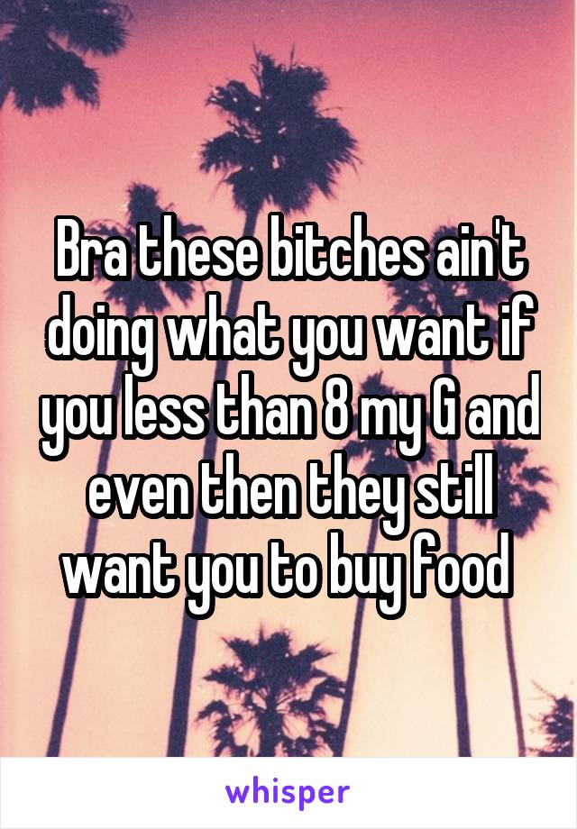 Bra these bitches ain't doing what you want if you less than 8 my G and even then they still want you to buy food 