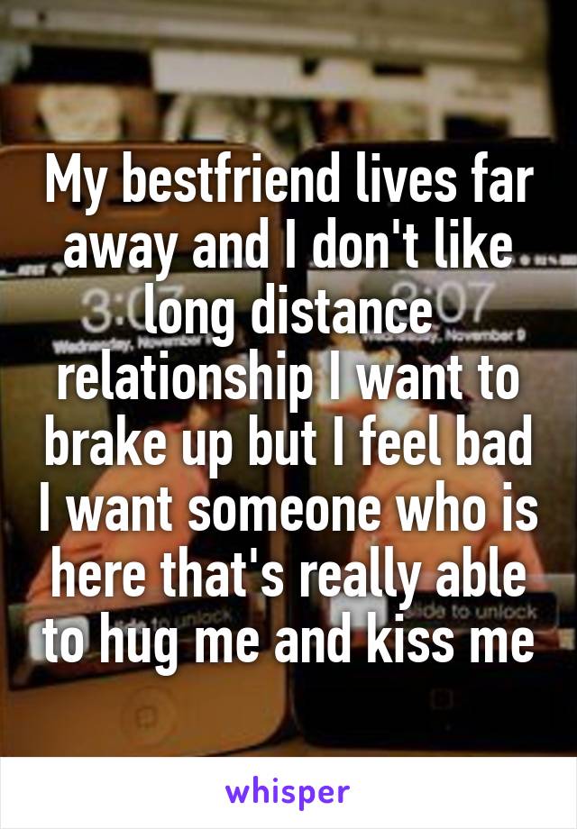 My bestfriend lives far away and I don't like long distance relationship I want to brake up but I feel bad I want someone who is here that's really able to hug me and kiss me