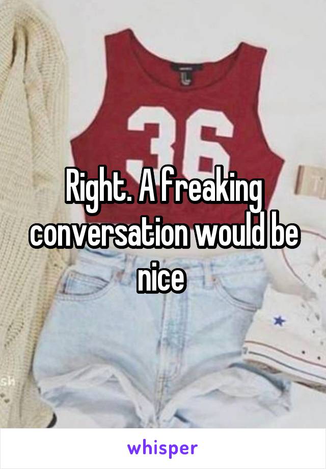 Right. A freaking conversation would be nice 