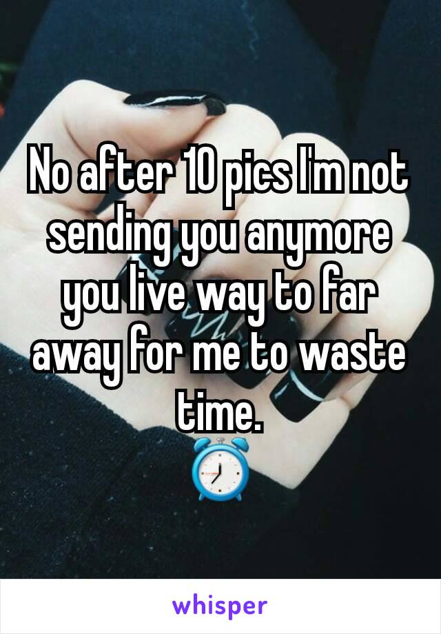 No after 10 pics I'm not sending you anymore you live way to far away for me to waste time.
⏰