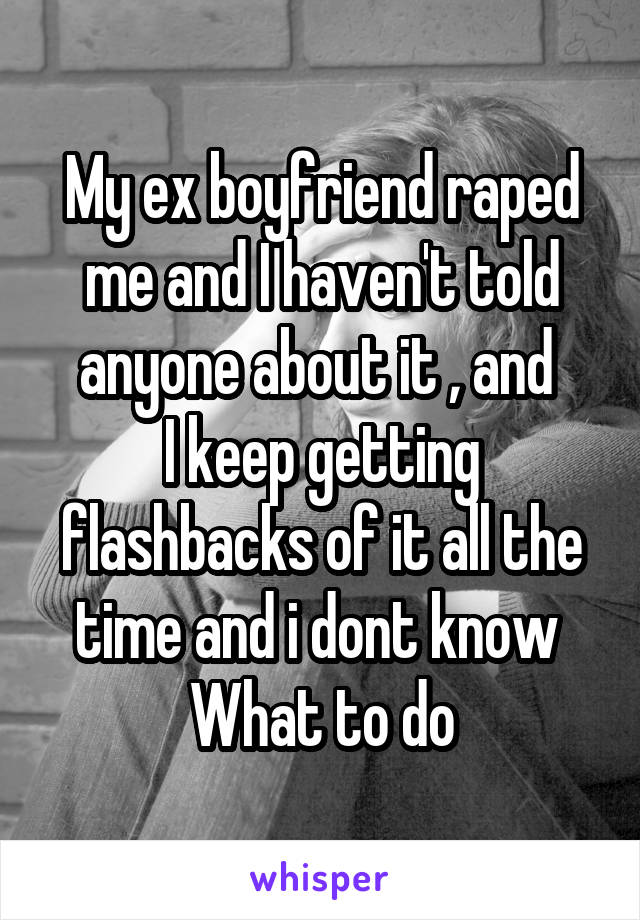 My ex boyfriend raped me and I haven't told anyone about it , and 
I keep getting flashbacks of it all the time and i dont know 
What to do