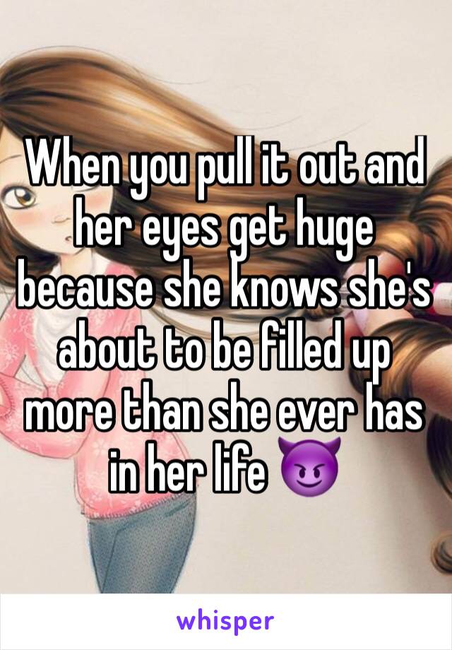 When you pull it out and her eyes get huge because she knows she's about to be filled up more than she ever has in her life 😈