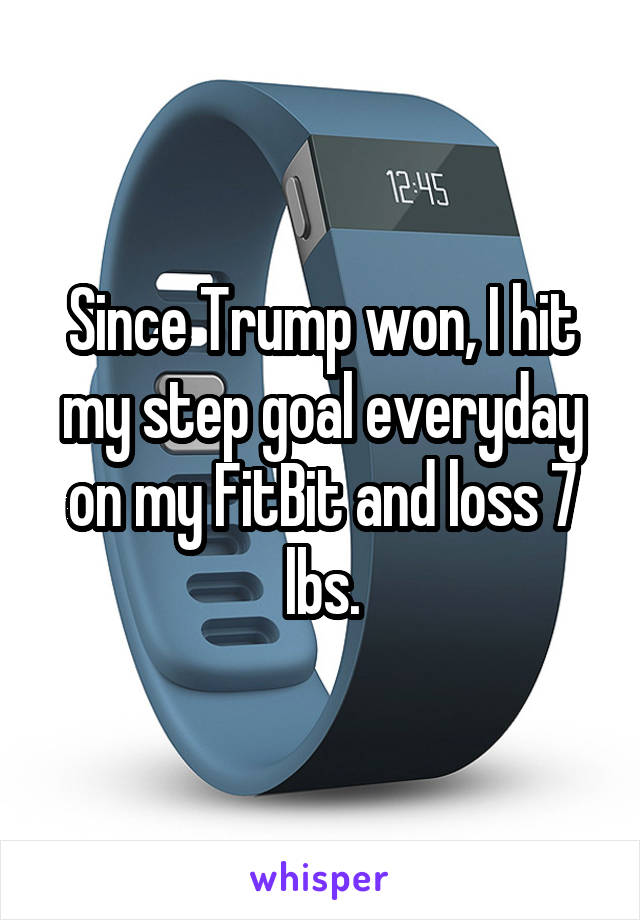 Since Trump won, I hit my step goal everyday on my FitBit and loss 7 lbs.