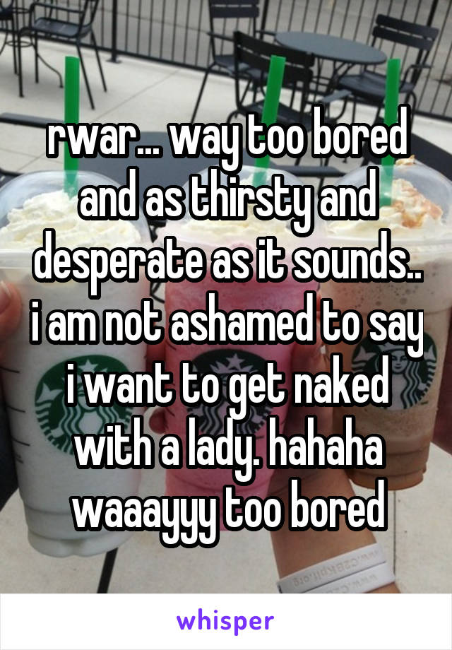 rwar... way too bored and as thirsty and desperate as it sounds.. i am not ashamed to say i want to get naked with a lady. hahaha waaayyy too bored