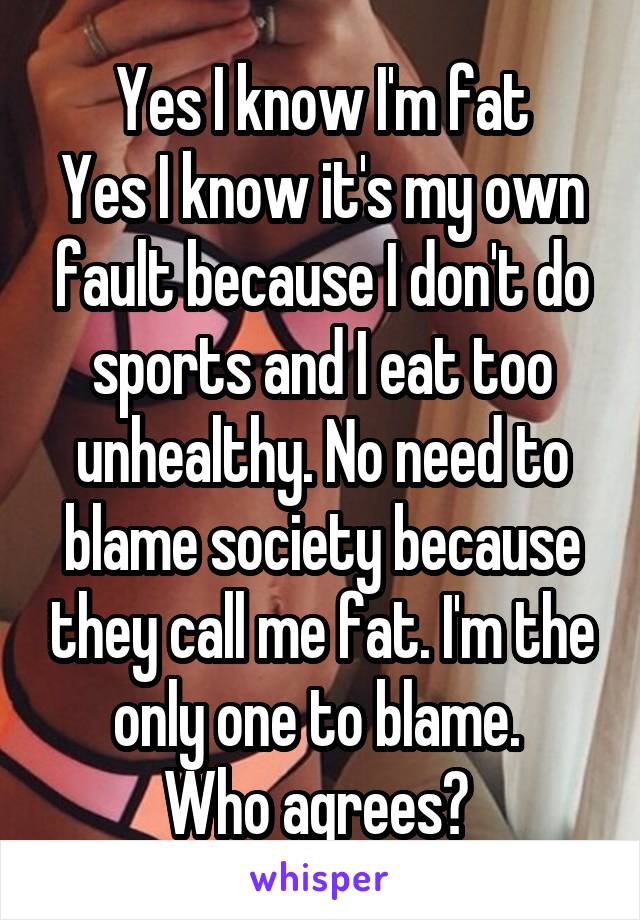 Yes I know I'm fat
Yes I know it's my own fault because I don't do sports and I eat too unhealthy. No need to blame society because they call me fat. I'm the only one to blame. 
Who agrees? 