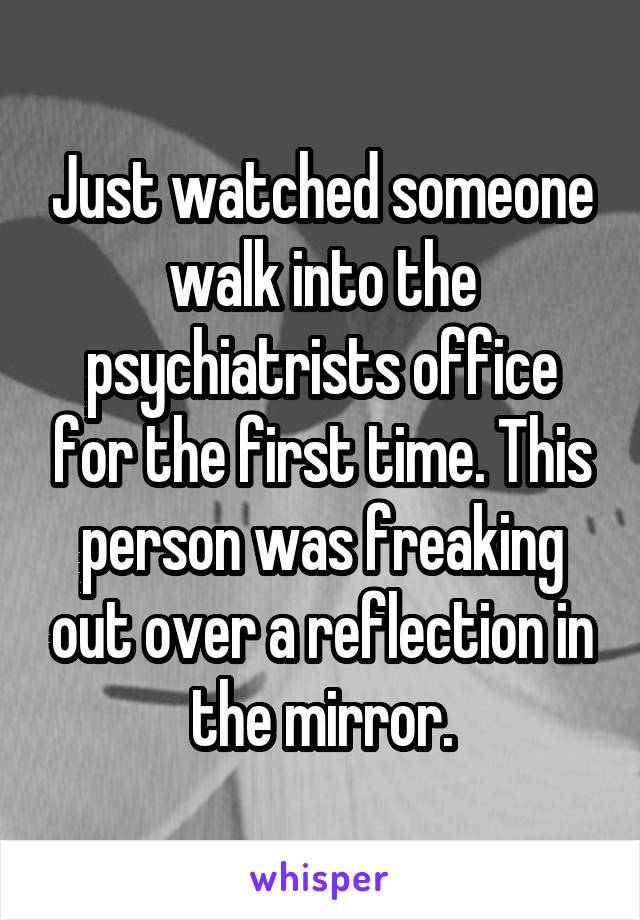 Just watched someone walk into the psychiatrists office for the first time. This person was freaking out over a reflection in the mirror.