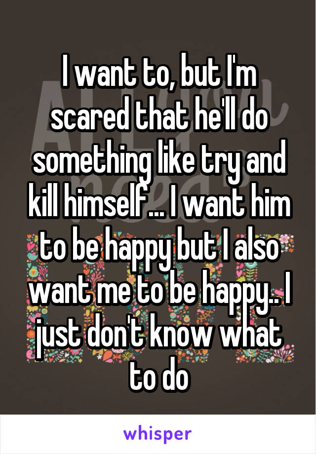 I want to, but I'm scared that he'll do something like try and kill himself... I want him to be happy but I also want me to be happy.. I just don't know what to do