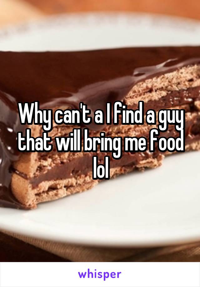 Why can't a I find a guy that will bring me food lol