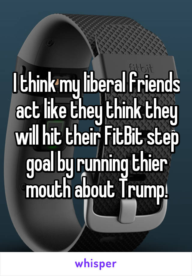 I think my liberal friends act like they think they will hit their FitBit step goal by running thier mouth about Trump.