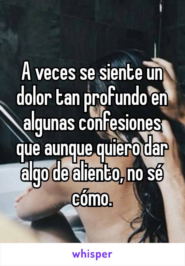 A veces se siente un dolor tan profundo en algunas confesiones que aunque quiero dar algo de aliento, no sé cómo.