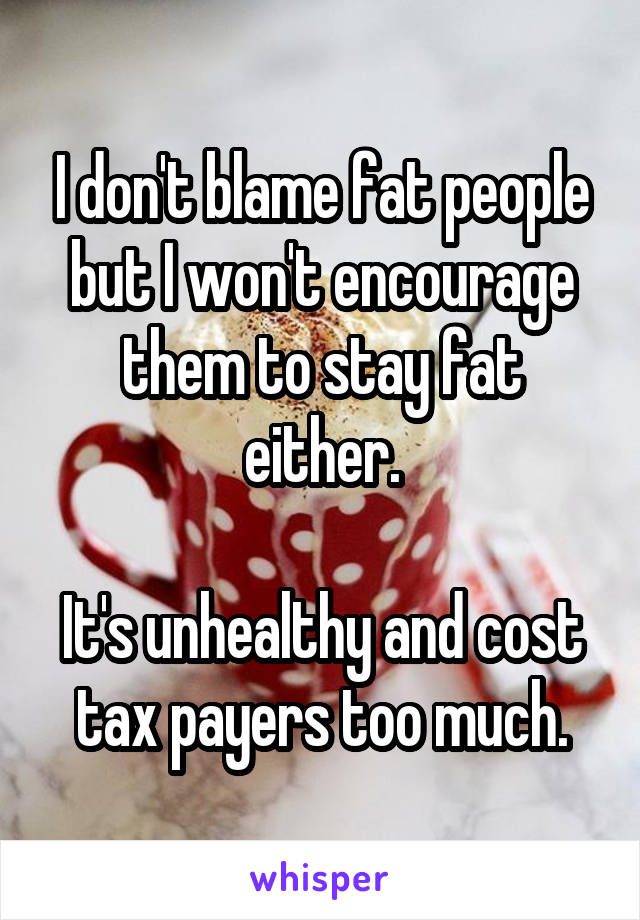 I don't blame fat people but I won't encourage them to stay fat either.

It's unhealthy and cost tax payers too much.