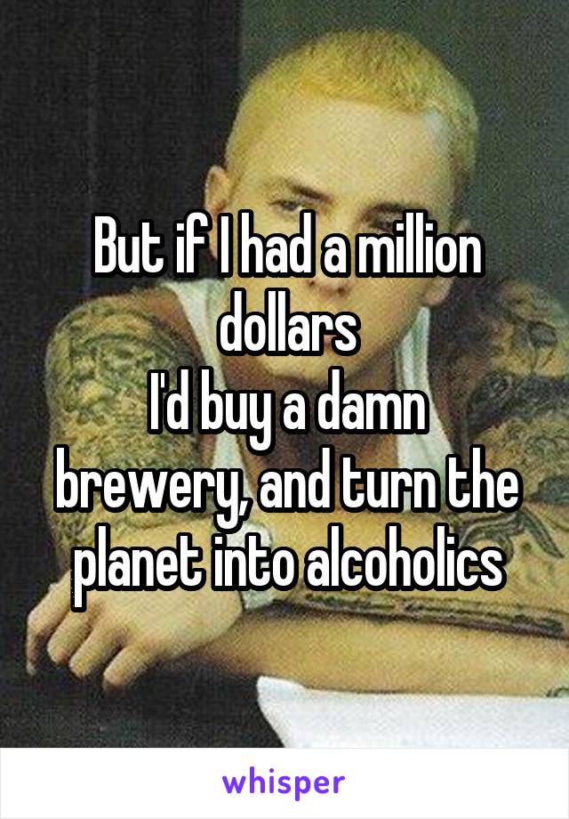 But if I had a million dollars
I'd buy a damn brewery, and turn the planet into alcoholics