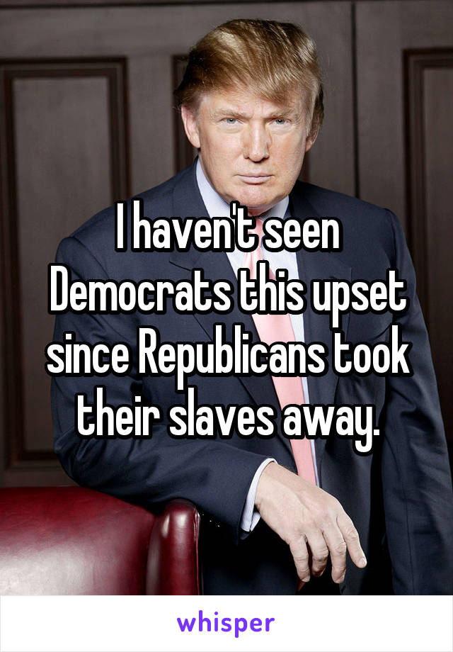 I haven't seen Democrats this upset since Republicans took their slaves away.