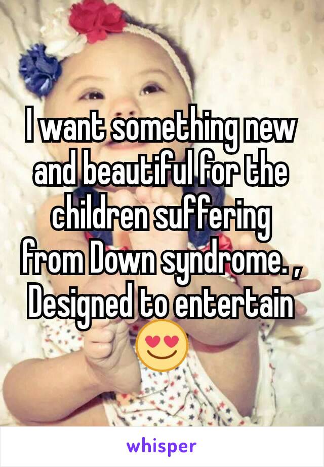 I want something new and beautiful for the children suffering from Down syndrome. , Designed to entertain 😍