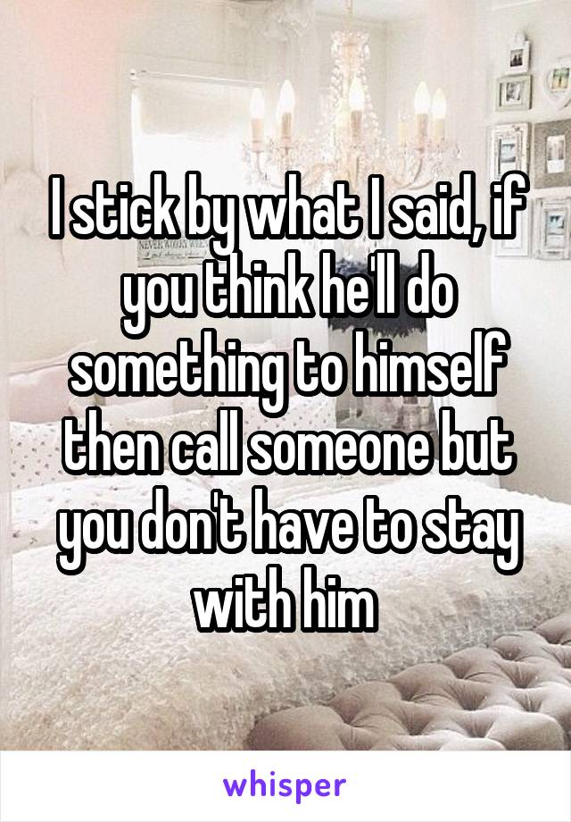 I stick by what I said, if you think he'll do something to himself then call someone but you don't have to stay with him 