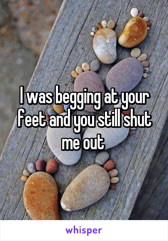 I was begging at your feet and you still shut me out 