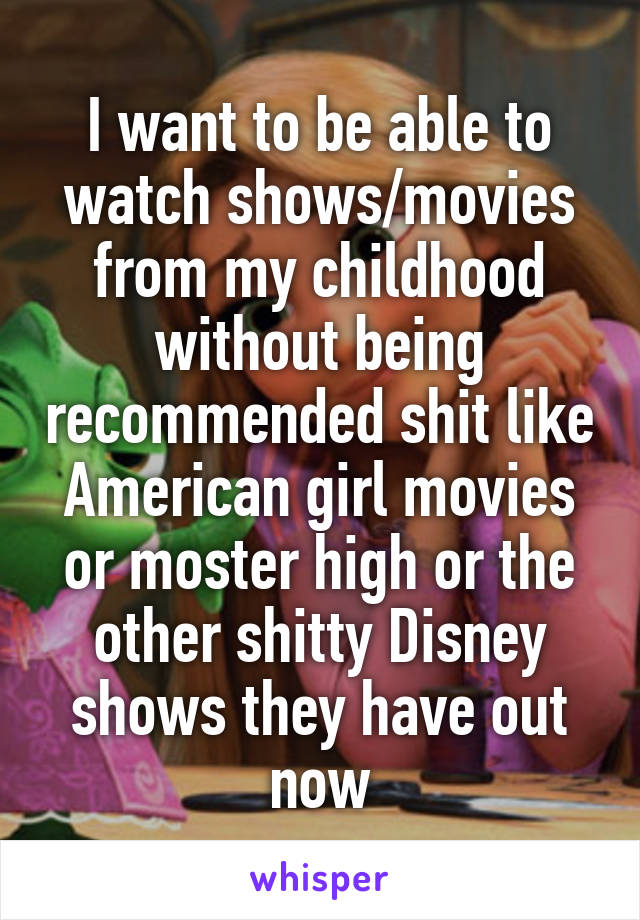 I want to be able to watch shows/movies from my childhood without being recommended shit like American girl movies or moster high or the other shitty Disney shows they have out now