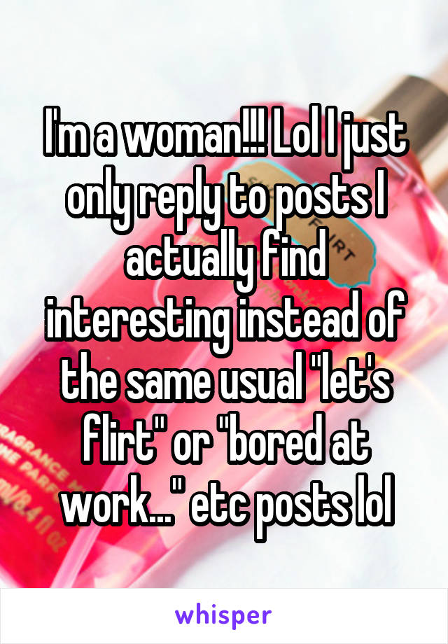 I'm a woman!!! Lol I just only reply to posts I actually find interesting instead of the same usual "let's flirt" or "bored at work..." etc posts lol