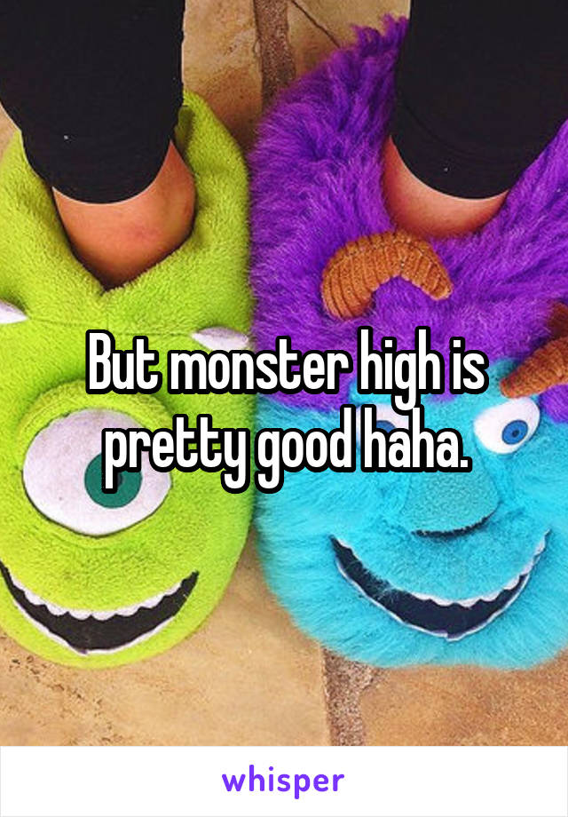 But monster high is pretty good haha.