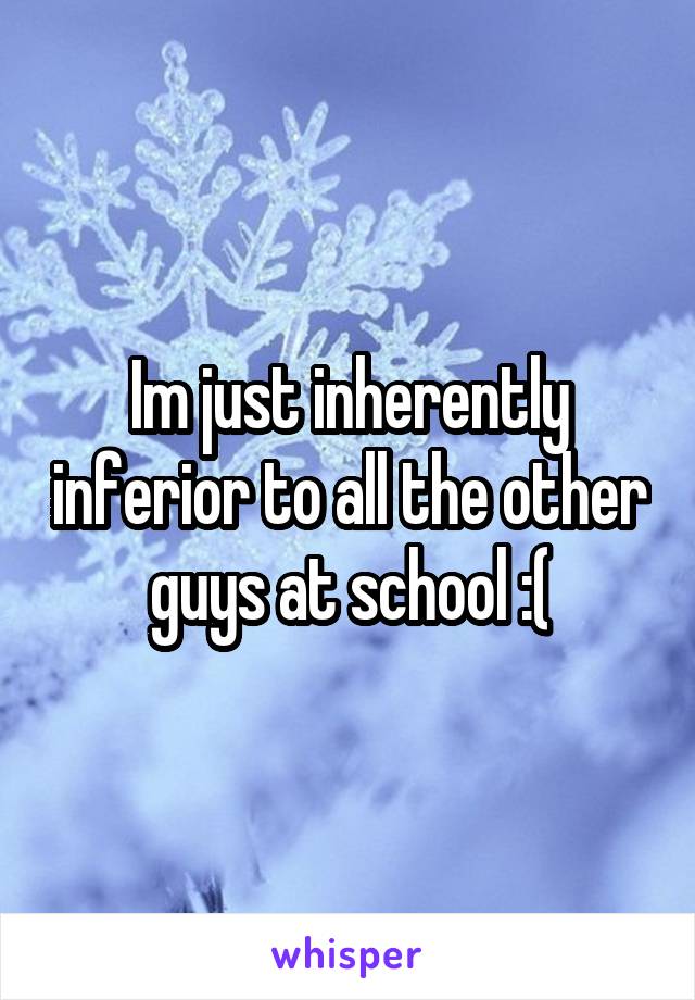 Im just inherently inferior to all the other guys at school :(