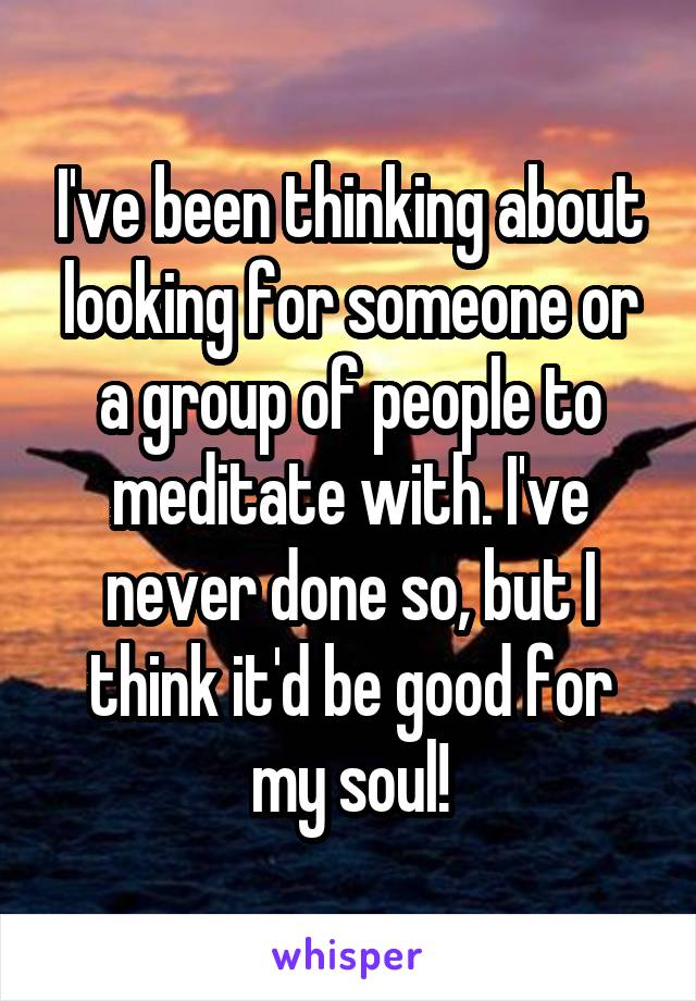 I've been thinking about looking for someone or a group of people to meditate with. I've never done so, but I think it'd be good for my soul!