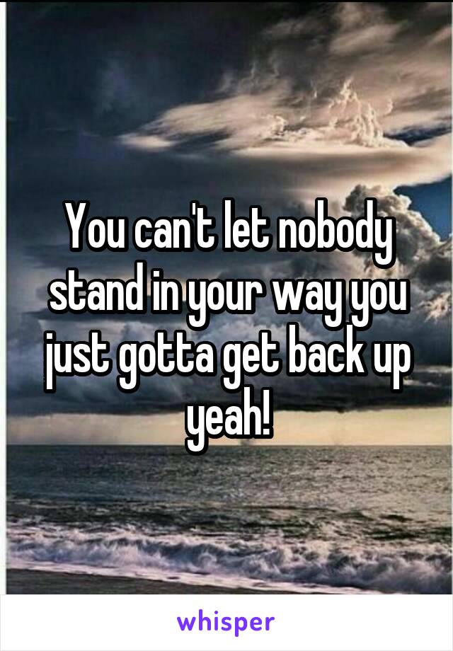 You can't let nobody stand in your way you just gotta get back up yeah!