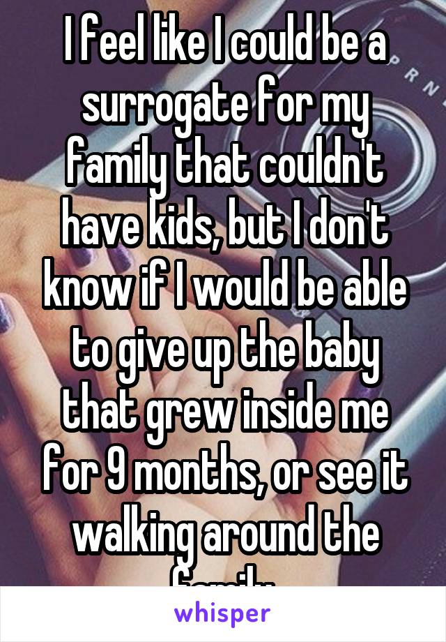 I feel like I could be a surrogate for my family that couldn't have kids, but I don't know if I would be able to give up the baby that grew inside me for 9 months, or see it walking around the family.