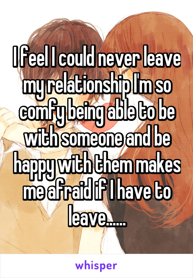 I feel I could never leave my relationship I'm so comfy being able to be with someone and be happy with them makes me afraid if I have to leave......