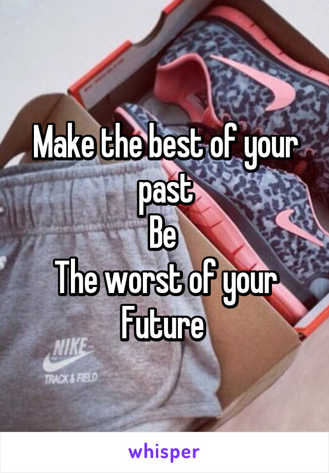 Make the best of your past
Be 
The worst of your
Future 