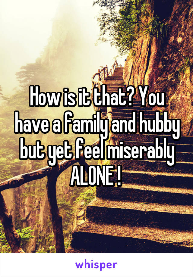 How is it that? You have a family and hubby but yet feel miserably ALONE ! 