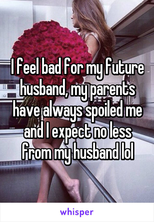 I feel bad for my future husband, my parents have always spoiled me and I expect no less from my husband lol