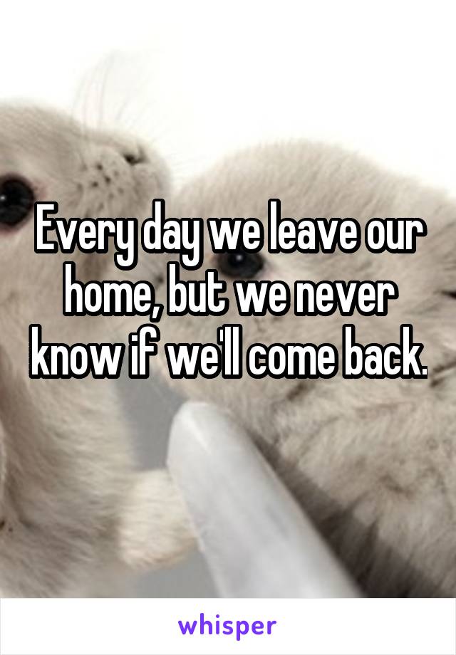 Every day we leave our home, but we never know if we'll come back. 