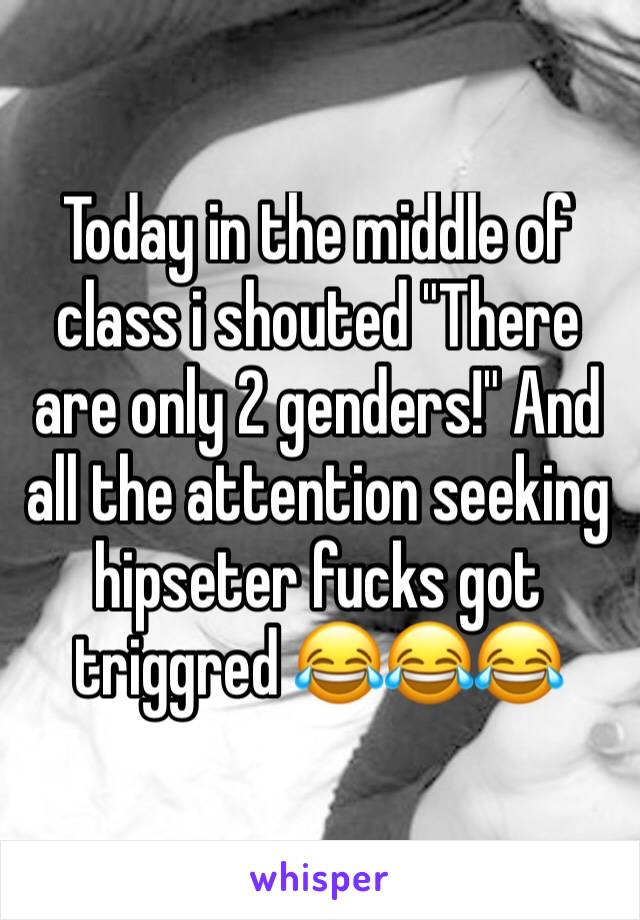 Today in the middle of class i shouted "There are only 2 genders!" And all the attention seeking hipseter fucks got triggred 😂😂😂