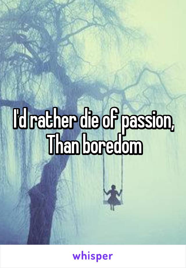 I'd rather die of passion,
Than boredom