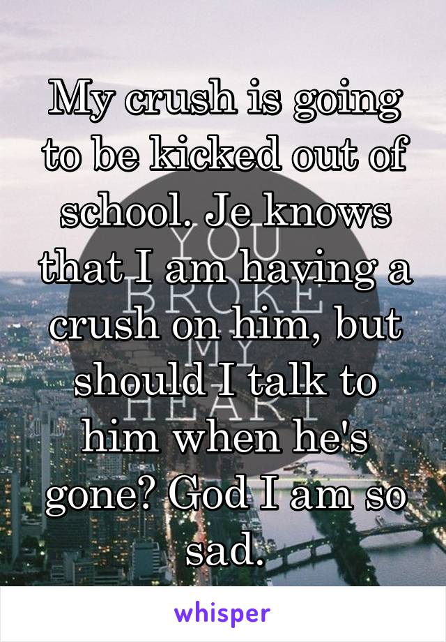 My crush is going to be kicked out of school. Je knows that I am having a crush on him, but should I talk to him when he's gone? God I am so sad.