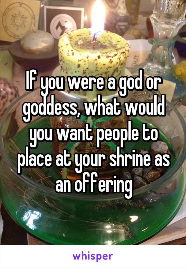 If you were a god or goddess, what would you want people to place at your shrine as an offering