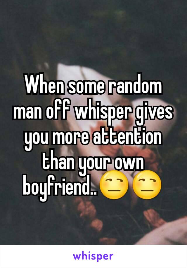 When some random man off whisper gives you more attention than your own boyfriend..😒😒