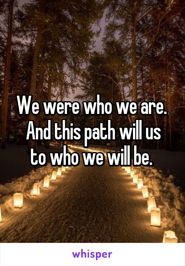 We were who we are. 
And this path will us to who we will be. 