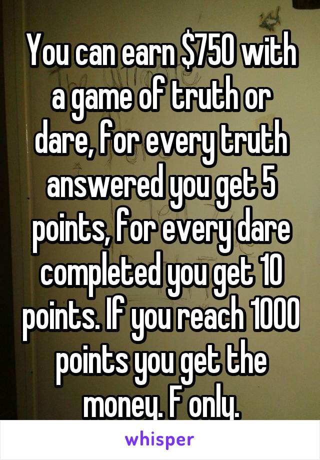 You can earn $750 with a game of truth or dare, for every truth answered you get 5 points, for every dare completed you get 10 points. If you reach 1000 points you get the money. F only.