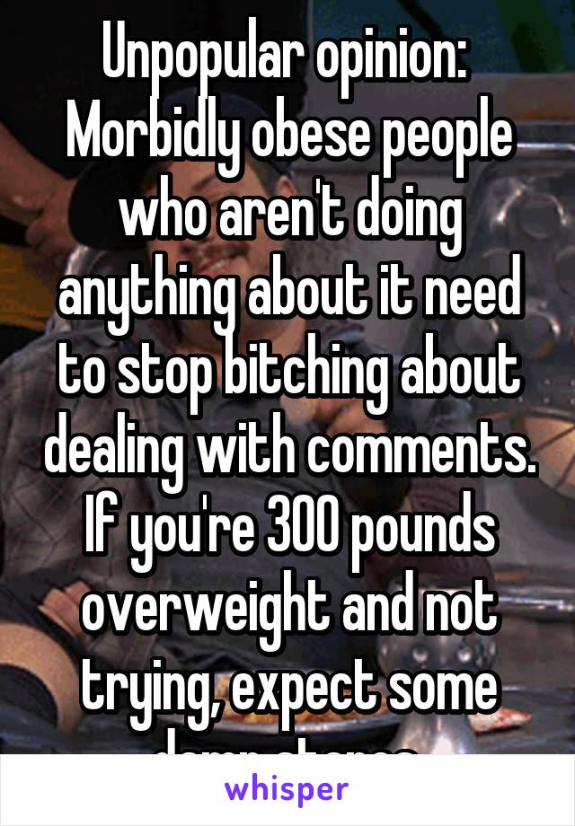 Unpopular opinion: 
Morbidly obese people who aren't doing anything about it need to stop bitching about dealing with comments. If you're 300 pounds overweight and not trying, expect some damn stares 