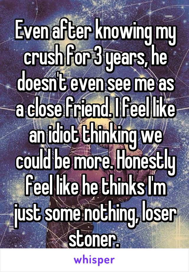 Even after knowing my crush for 3 years, he doesn't even see me as a close friend. I feel like an idiot thinking we could be more. Honestly feel like he thinks I'm just some nothing, loser stoner. 