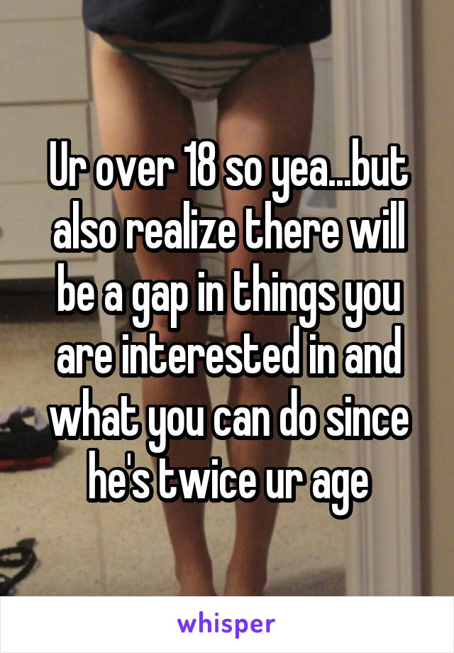 Ur over 18 so yea...but also realize there will be a gap in things you are interested in and what you can do since he's twice ur age