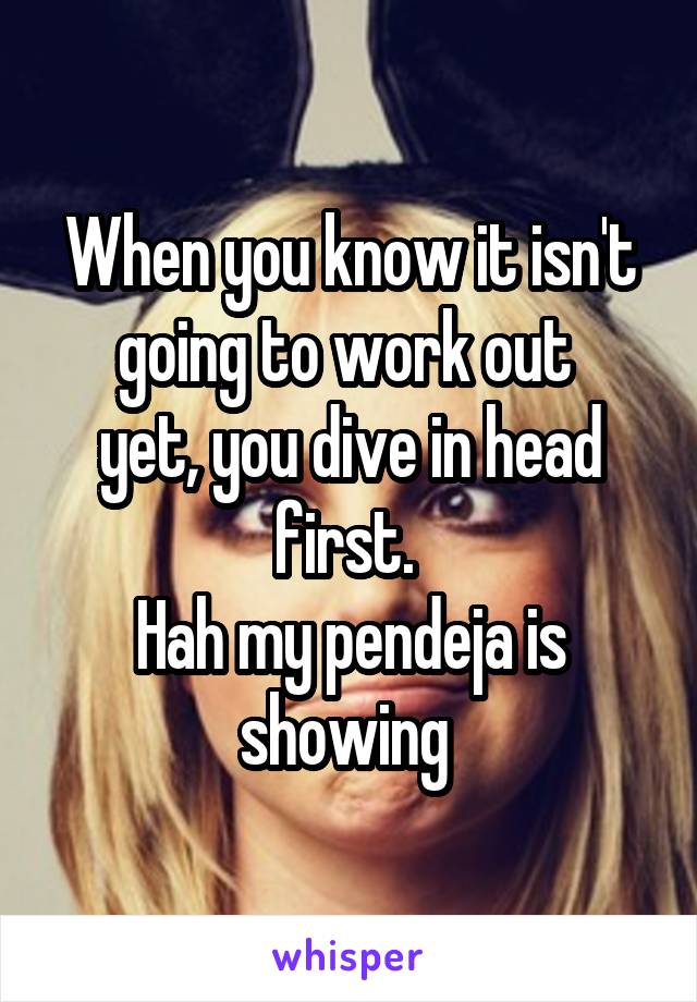 When you know it isn't going to work out 
yet, you dive in head first. 
Hah my pendeja is showing 