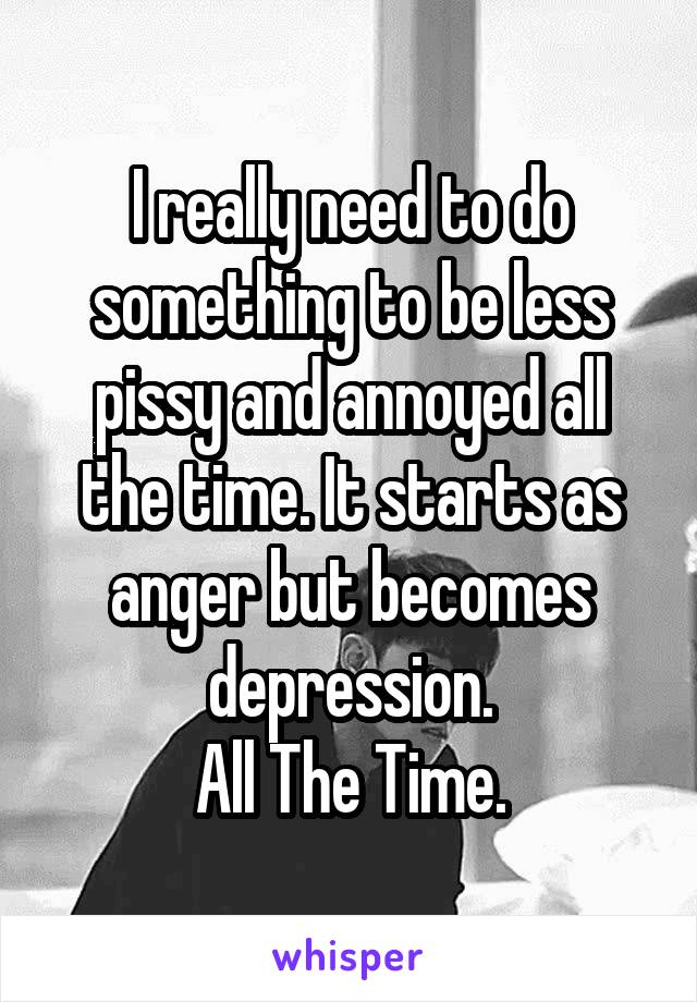 I really need to do something to be less pissy and annoyed all the time. It starts as anger but becomes depression.
All The Time.