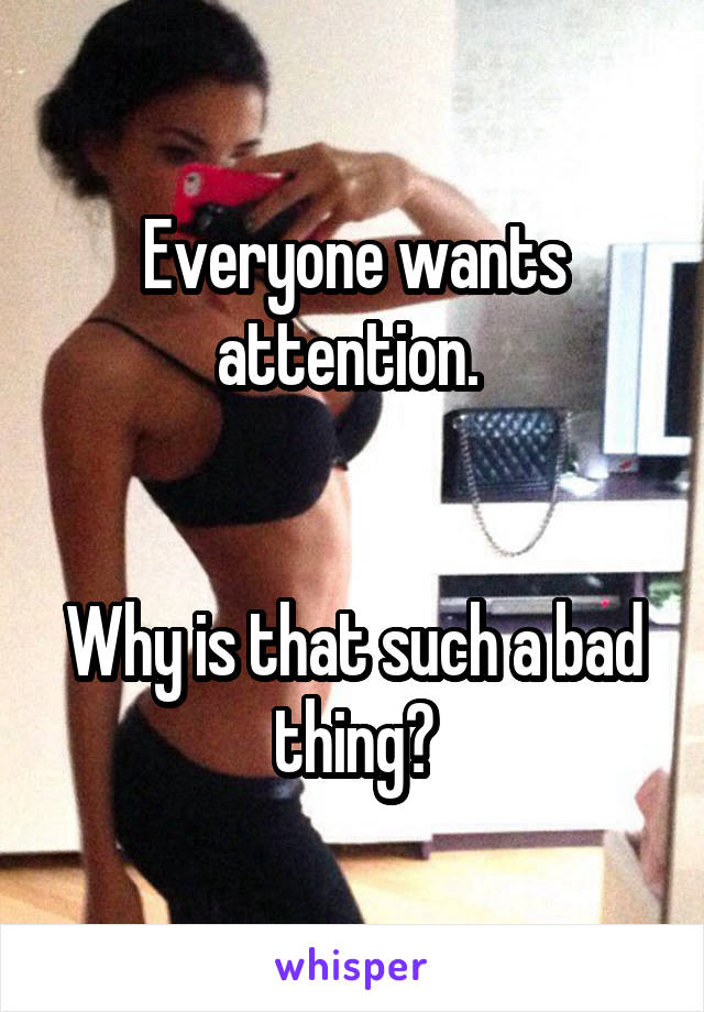 Everyone wants attention. 


Why is that such a bad thing?