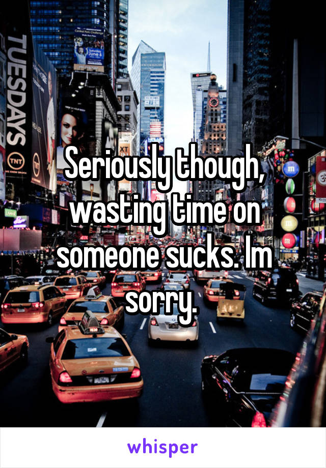 Seriously though, wasting time on someone sucks. Im sorry. 