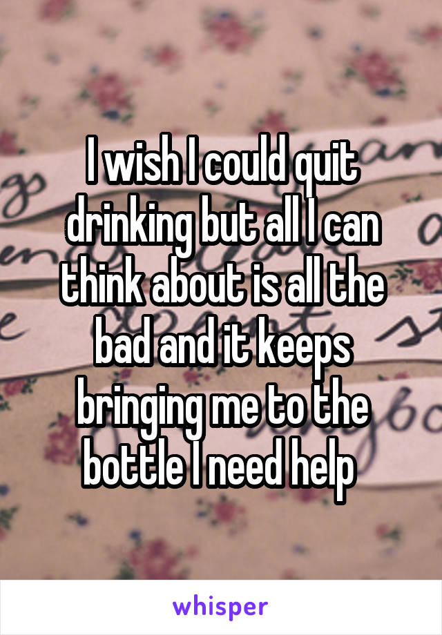 I wish I could quit drinking but all I can think about is all the bad and it keeps bringing me to the bottle I need help 