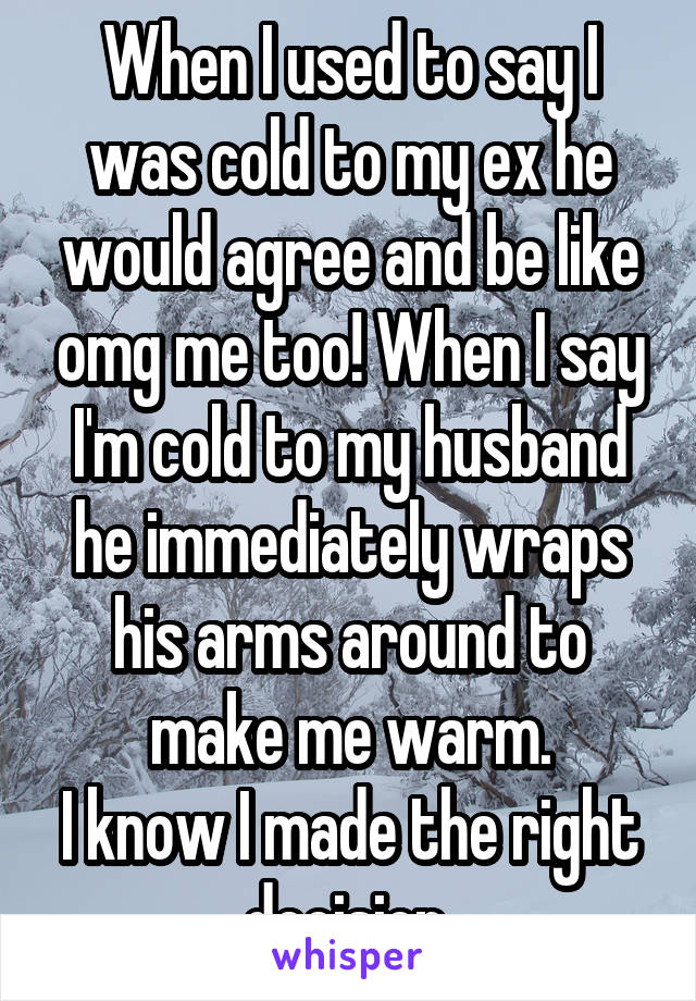 When I used to say I was cold to my ex he would agree and be like omg me too! When I say I'm cold to my husband he immediately wraps his arms around to make me warm.
I know I made the right decision 