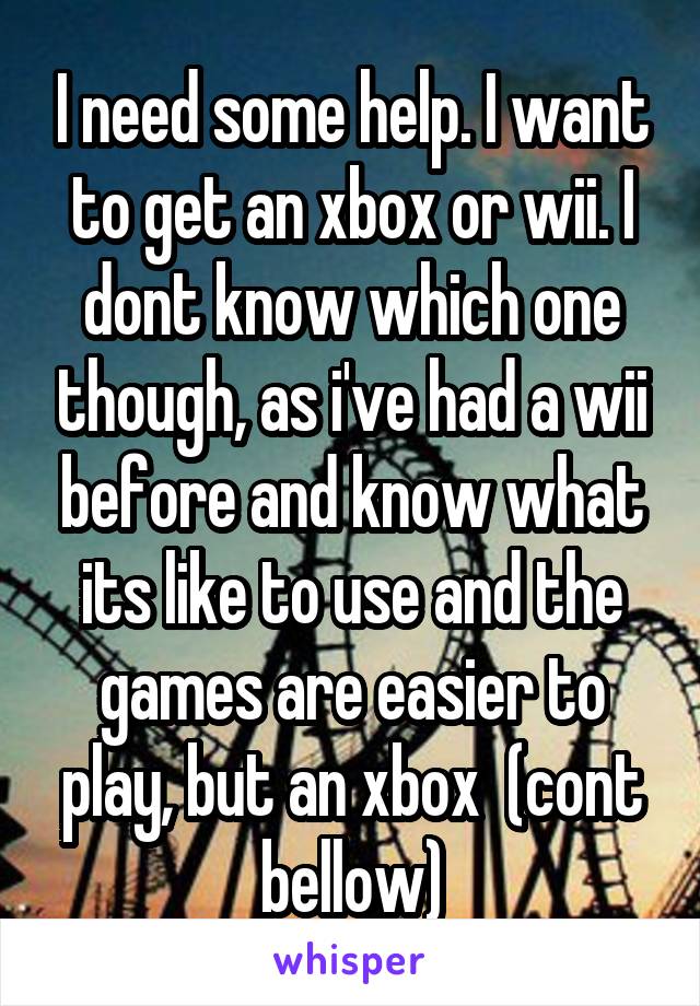 I need some help. I want to get an xbox or wii. I dont know which one though, as i've had a wii before and know what its like to use and the games are easier to play, but an xbox  (cont bellow)